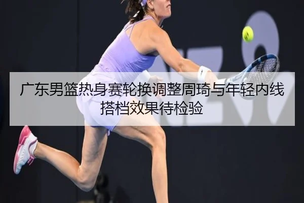 广东男篮热身赛轮换调整周琦与年轻内线搭档效果待检验 | bet365app