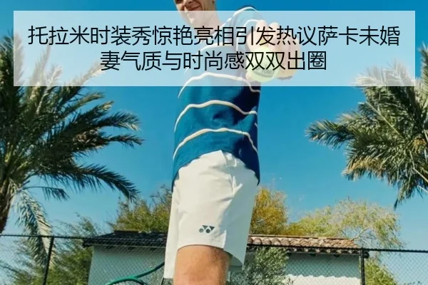 托拉米时装秀惊艳亮相引发热议萨卡未婚妻气质与时尚感双双出圈 - bet365app